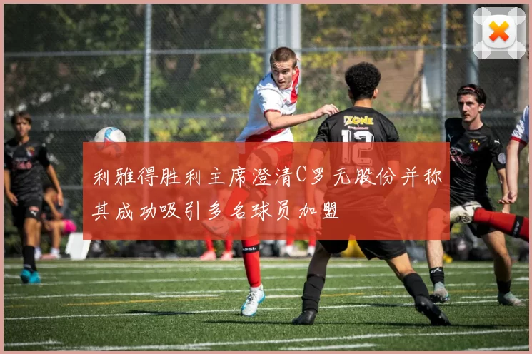 利雅得胜利主席澄清C罗无股份并称其成功吸引多名球员加盟