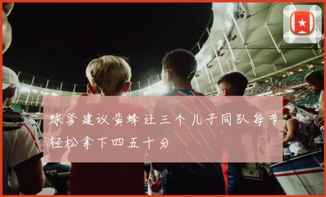球爹建议黄蜂让三个儿子同队每节轻松拿下四五十分