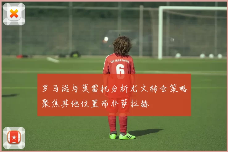 罗马诺与莫雷托分析尤文转会策略聚焦其他位置而非萨拉赫