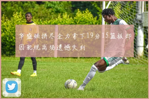 华盛顿拼尽全力拿下19分15篮板却因犯规离场遗憾失利