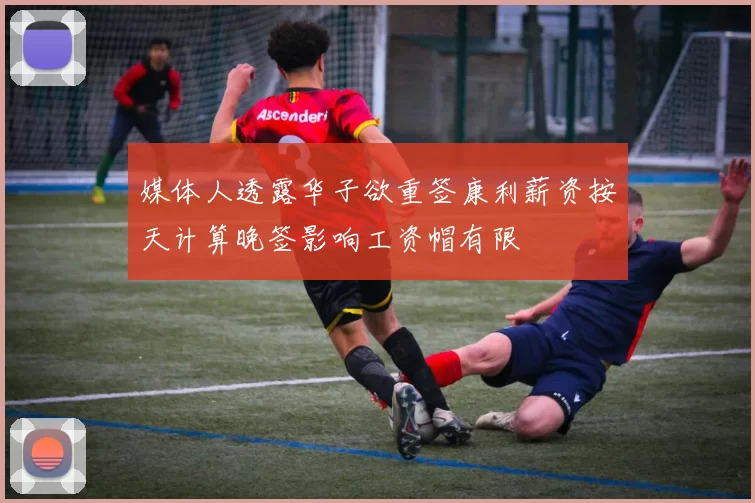 媒体人透露华子欲重签康利薪资按天计算晚签影响工资帽有限