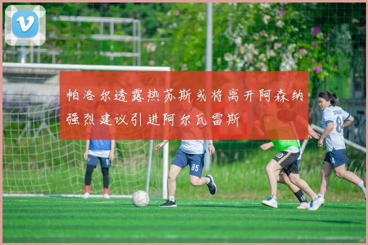 帕洛尔透露热苏斯或将离开阿森纳强烈建议引进阿尔瓦雷斯