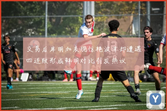交易后库明加表现惊艳波津却遭遇四连败形成鲜明对比引发热议