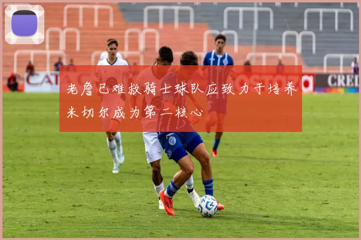老詹已难救骑士球队应致力于培养米切尔成为第二核心