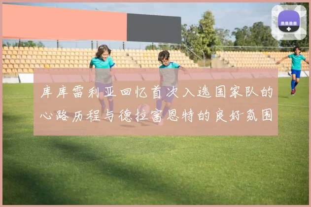 库库雷利亚回忆首次入选国家队的心路历程与德拉富恩特的良好氛围