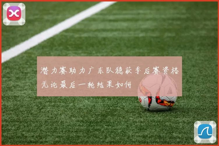 潜力赛助力广东队稳获季后赛资格无论最后一轮结果如何