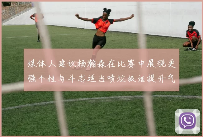 媒体人建议杨瀚森在比赛中展现更强个性与斗志适当喷垃圾话提升气场
