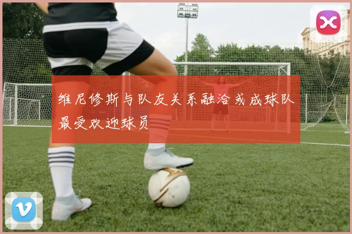 维尼修斯与队友关系融洽或成球队最受欢迎球员