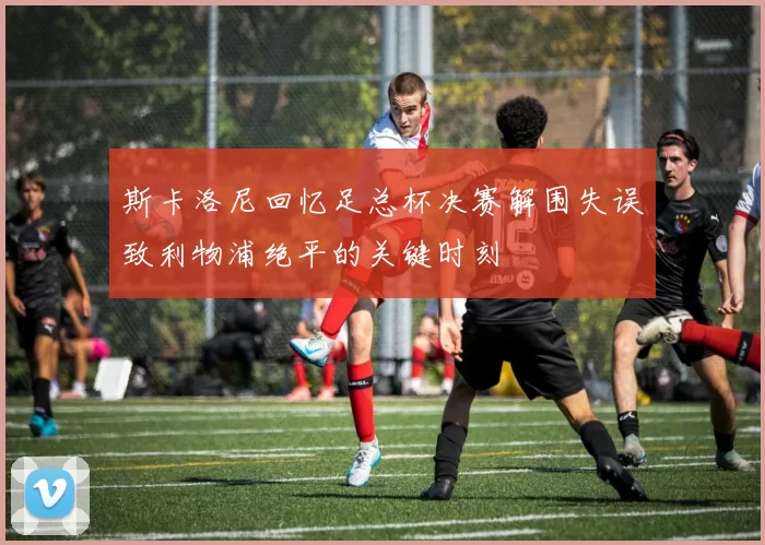 斯卡洛尼回忆足总杯决赛解围失误致利物浦绝平的关键时刻