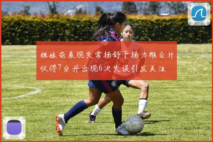 姐妹花表现失常杨舒予杨力维合计仅得7分并出现6次失误引发关注
