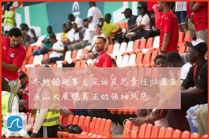 乔约翰逊赛后采访反思责任归属亚历山大展现真正的领袖风范