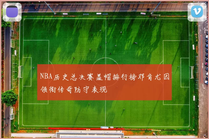 NBA历史总决赛盖帽排行榜邓肯尤因领衔传奇防守表现