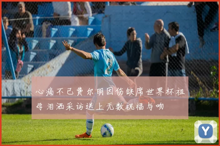 心痛不已费尔明因伤缺席世界杯祖母泪洒采访送上无数祝福与吻