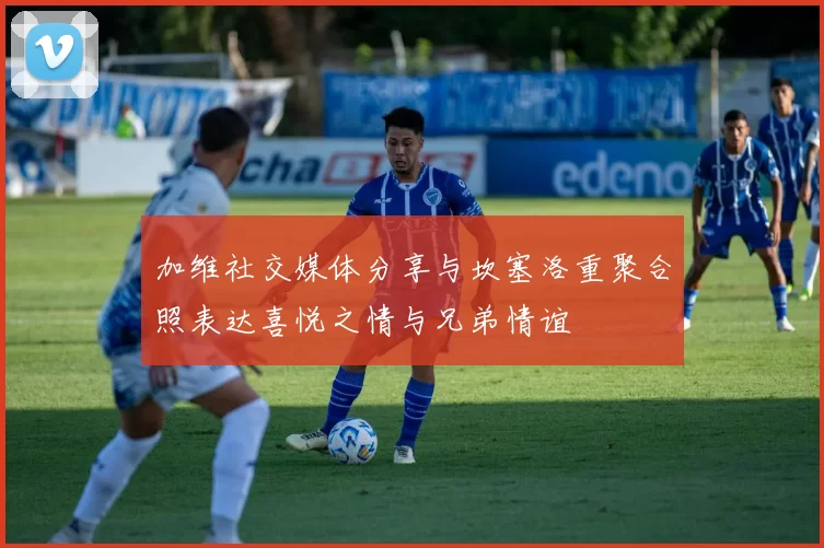 加维社交媒体分享与坎塞洛重聚合照表达喜悦之情与兄弟情谊