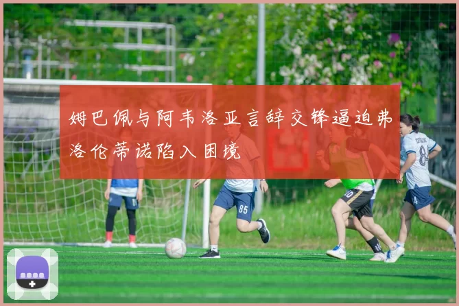 姆巴佩与阿韦洛亚言辞交锋逼迫弗洛伦蒂诺陷入困境