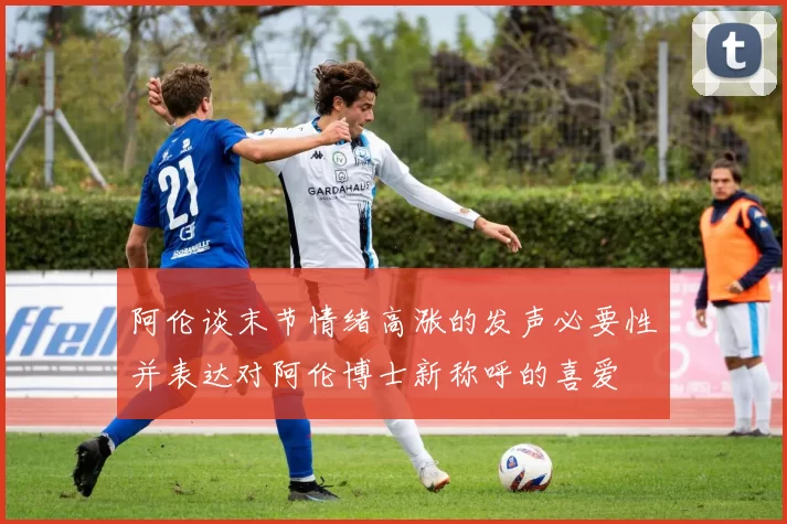 阿伦谈末节情绪高涨的发声必要性并表达对阿伦博士新称呼的喜爱