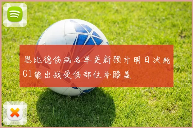 恩比德伤病名单更新预计明日次轮G1能出战受伤部位非膝盖