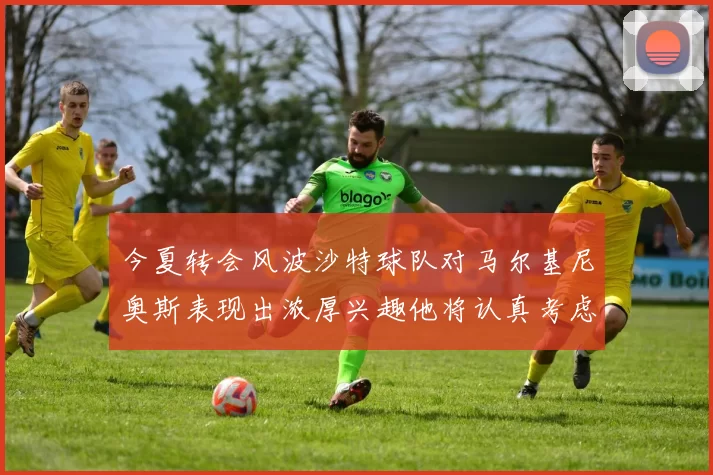 今夏转会风波沙特球队对马尔基尼奥斯表现出浓厚兴趣他将认真考虑所有选择