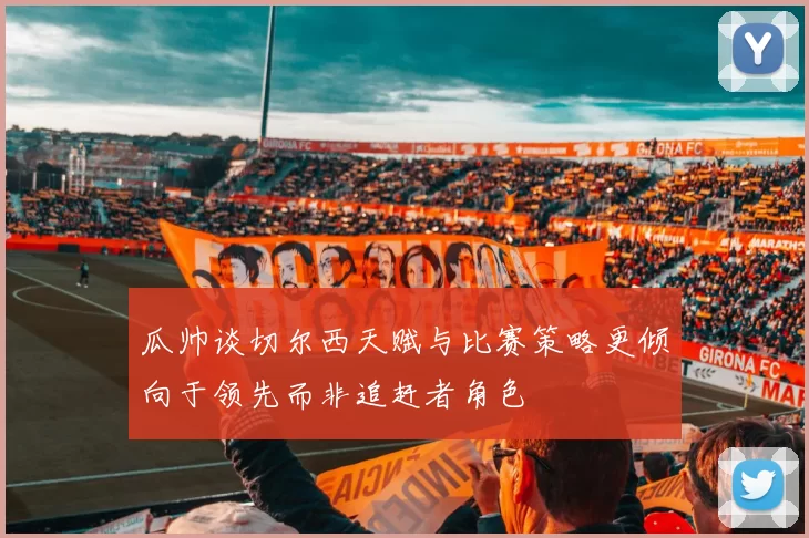 瓜帅谈切尔西天赋与比赛策略更倾向于领先而非追赶者角色