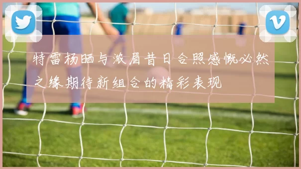 特雷杨晒与浓眉昔日合照感慨必然之缘期待新组合的精彩表现