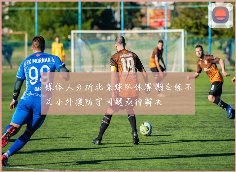 媒体人分析北京球队休赛期合练不足小外援防守问题亟待解决